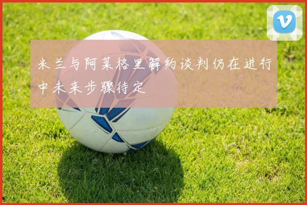 米兰与阿莱格里解约谈判仍在进行中未来步骤待定