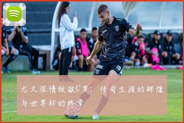 尤文深情致敬C罗：传奇生涯的辉煌与世界杯的终章