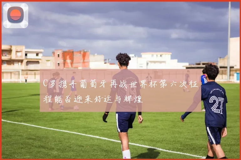C罗携手葡萄牙再战世界杯第六次征程能否迎来好运与辉煌