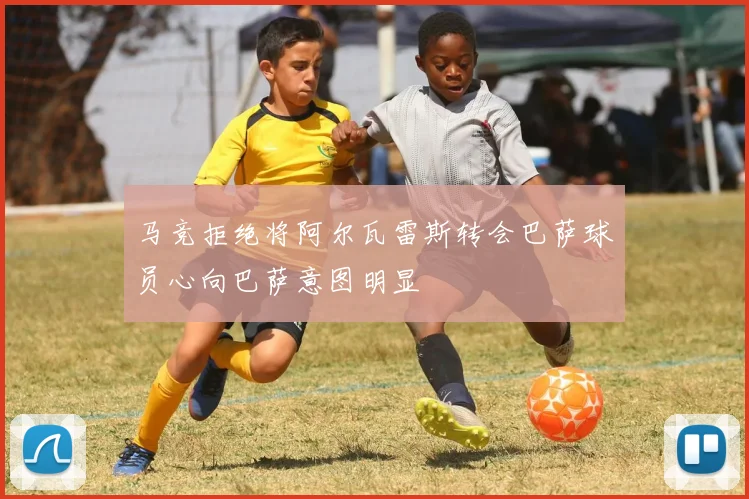 马竞拒绝将阿尔瓦雷斯转会巴萨球员心向巴萨意图明显