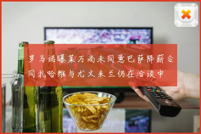 罗马诺曝莱万尚未同意巴萨降薪合同扎哈维与尤文米兰仍在洽谈中