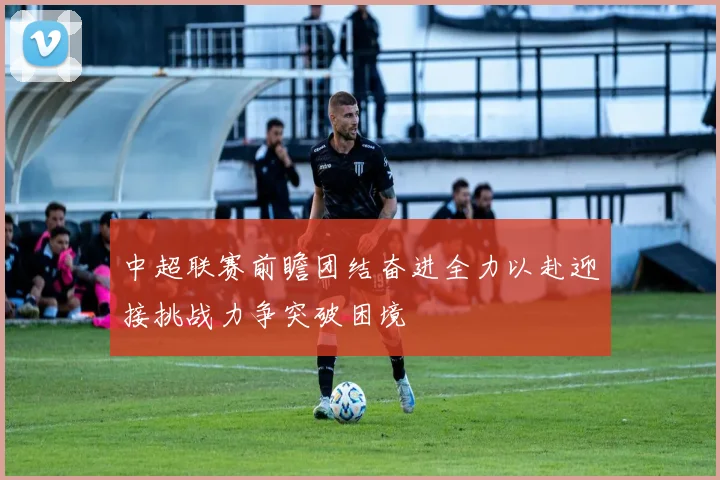 中超联赛前瞻团结奋进全力以赴迎接挑战力争突破困境