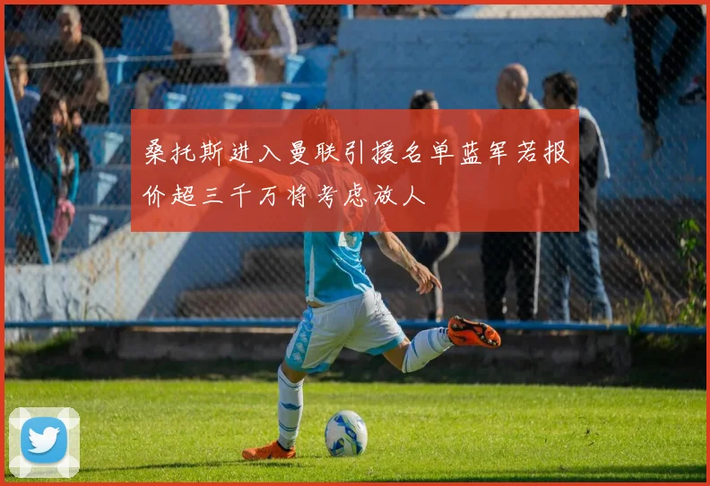 桑托斯进入曼联引援名单蓝军若报价超三千万将考虑放人