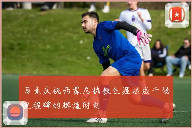 马竞庆祝西蒙尼执教生涯达成千场里程碑的辉煌时刻