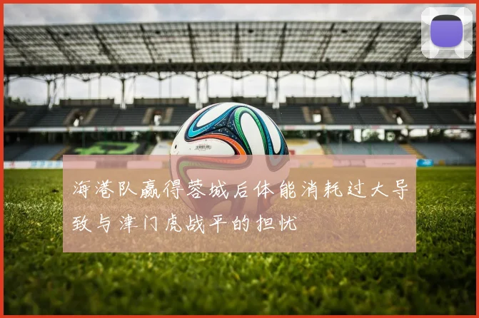 海港队赢得蓉城后体能消耗过大导致与津门虎战平的担忧